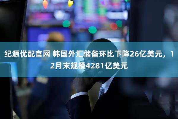 纪源优配官网 韩国外汇储备环比下降26亿美元，12月末规模4281亿美元